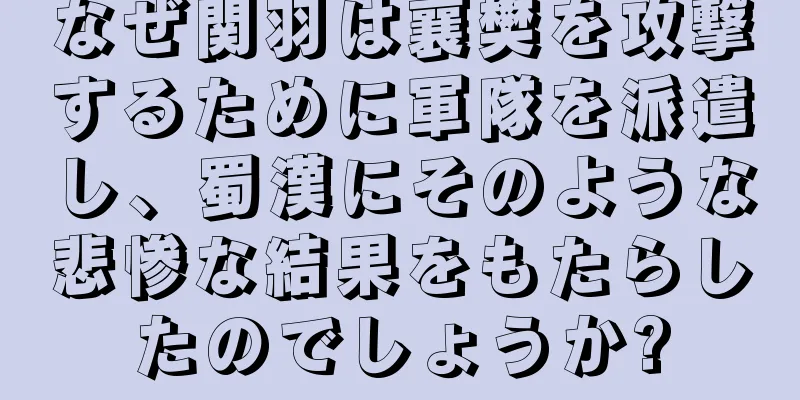 なぜ関羽は襄樊を攻撃するために軍隊を派遣し、蜀漢にそのような悲惨な結果をもたらしたのでしょうか?