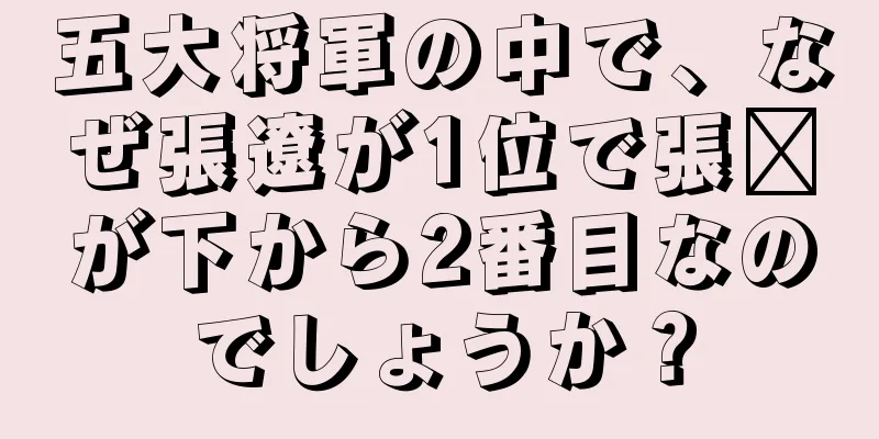 五大将軍の中で、なぜ張遼が1位で張郃が下から2番目なのでしょうか？
