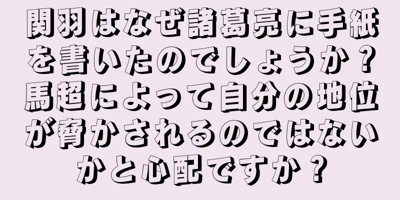 関羽はなぜ諸葛亮に手紙を書いたのでしょうか？馬超によって自分の地位が脅かされるのではないかと心配ですか？