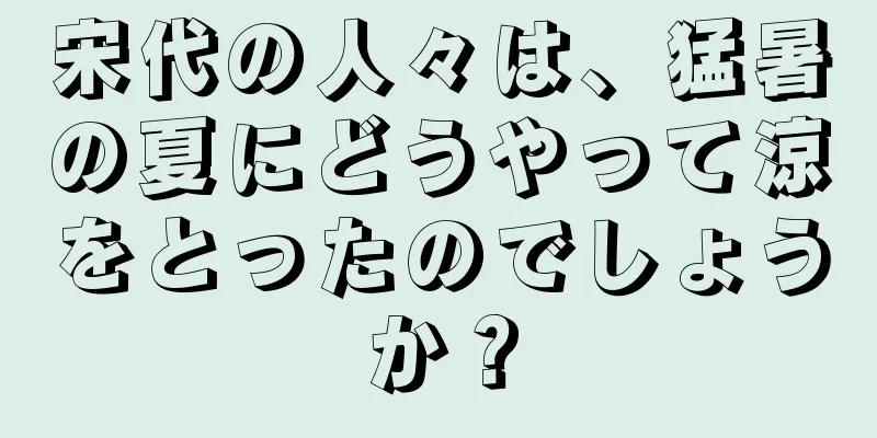 宋代の人々は、猛暑の夏にどうやって涼をとったのでしょうか？