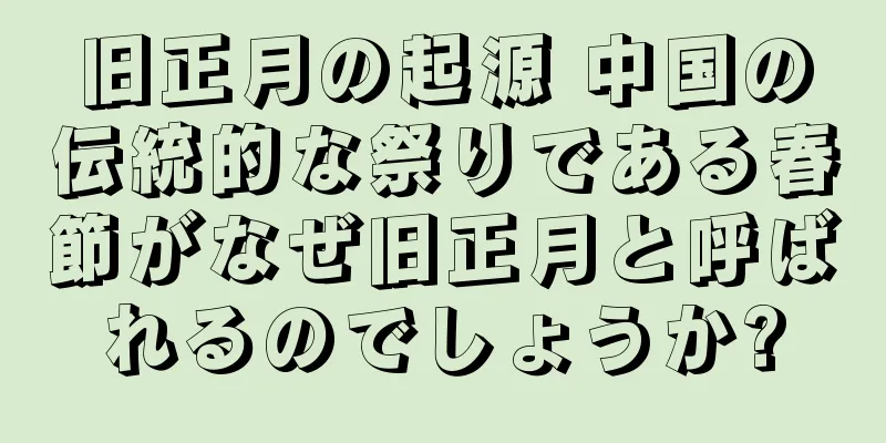 旧正月の起源 中国の伝統的な祭りである春節がなぜ旧正月と呼ばれるのでしょうか?
