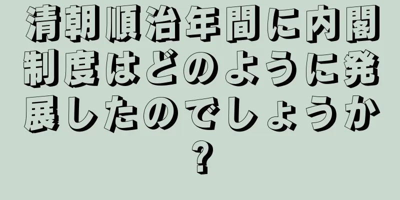 清朝順治年間に内閣制度はどのように発展したのでしょうか?