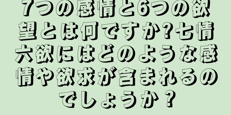 7つの感情と6つの欲望とは何ですか?七情六欲にはどのような感情や欲求が含まれるのでしょうか？