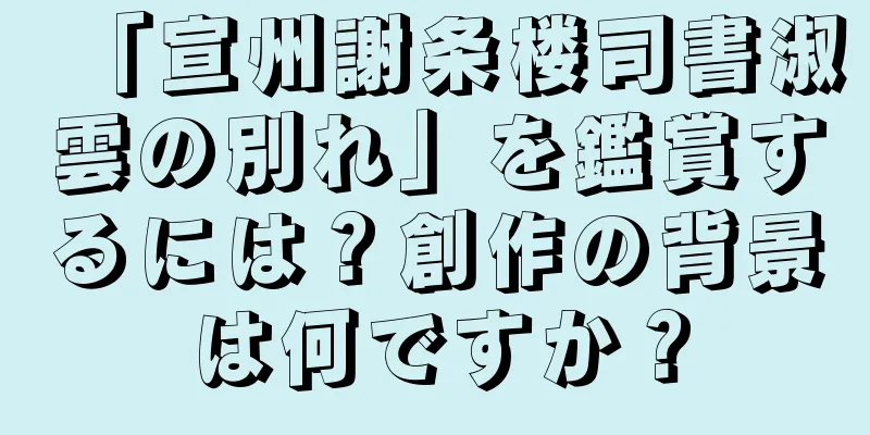 「宣州謝条楼司書淑雲の別れ」を鑑賞するには？創作の背景は何ですか？
