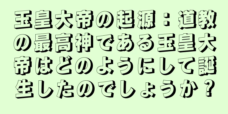 玉皇大帝の起源：道教の最高神である玉皇大帝はどのようにして誕生したのでしょうか？