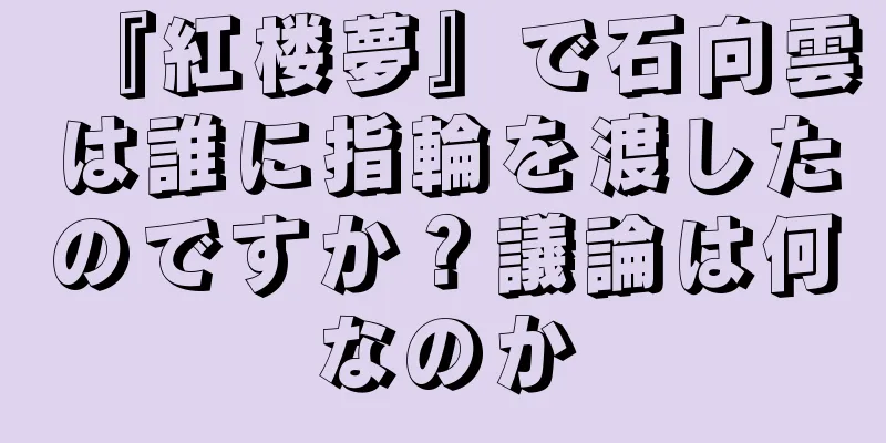 『紅楼夢』で石向雲は誰に指輪を渡したのですか？議論は何なのか