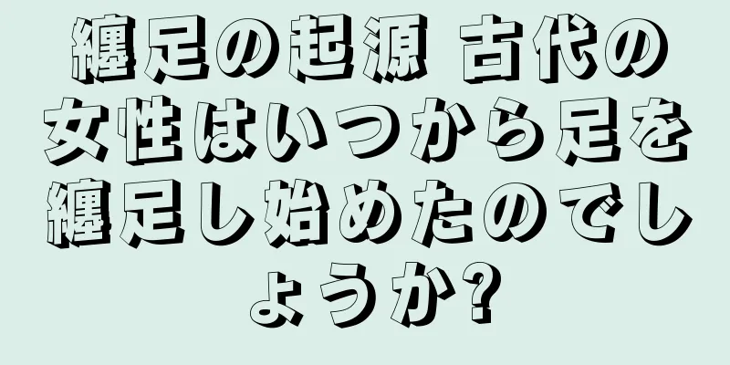 纏足の起源 古代の女性はいつから足を纏足し始めたのでしょうか?