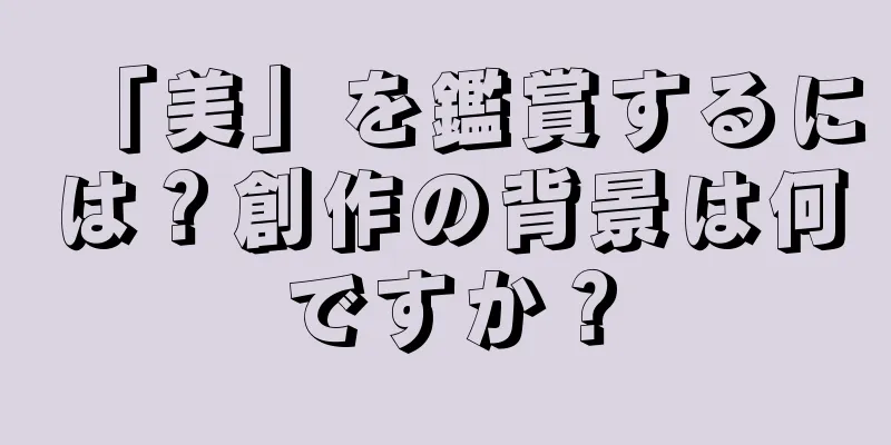 「美」を鑑賞するには？創作の背景は何ですか？