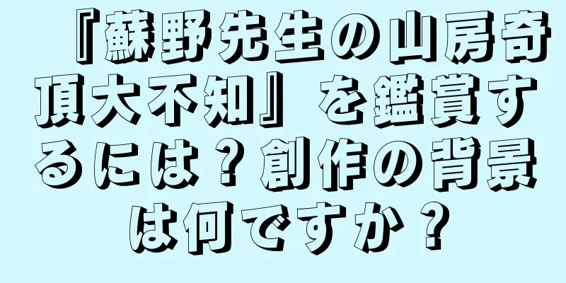 『蘇野先生の山房奇頂大不知』を鑑賞するには？創作の背景は何ですか？