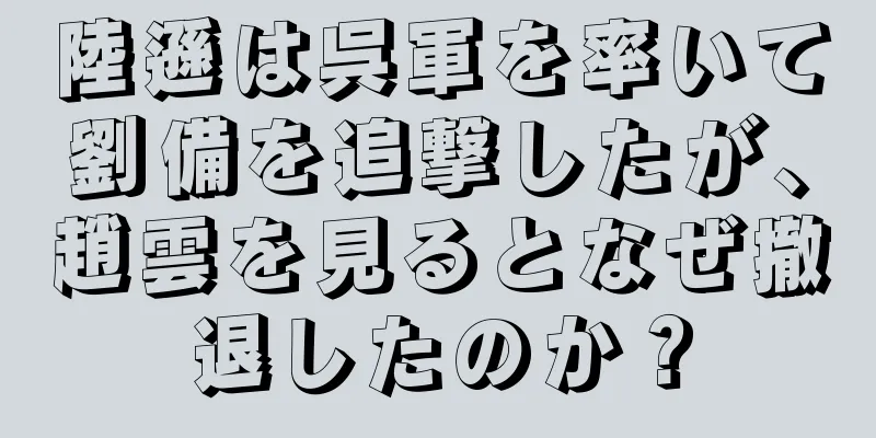 陸遜は呉軍を率いて劉備を追撃したが、趙雲を見るとなぜ撤退したのか？