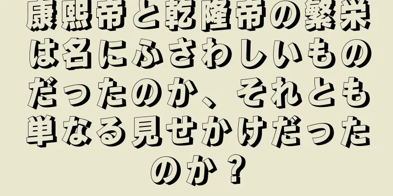 康熙帝と乾隆帝の繁栄は名にふさわしいものだったのか、それとも単なる見せかけだったのか？