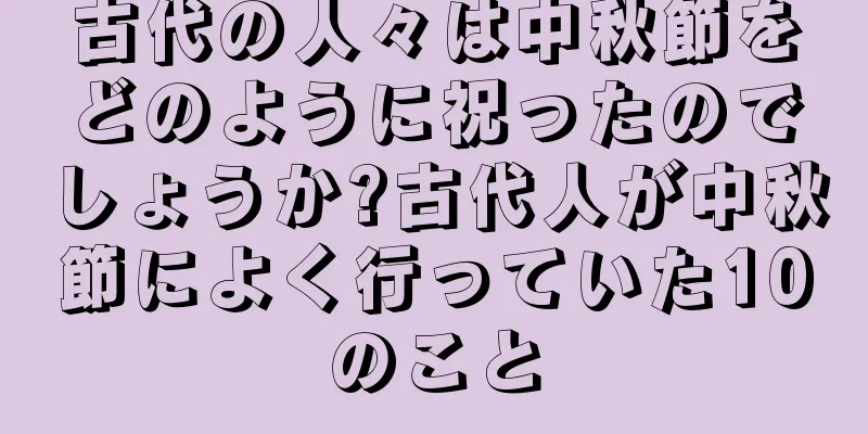 古代の人々は中秋節をどのように祝ったのでしょうか?古代人が中秋節によく行っていた10のこと