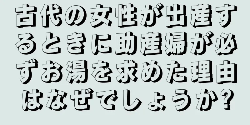 古代の女性が出産するときに助産婦が必ずお湯を求めた理由はなぜでしょうか?
