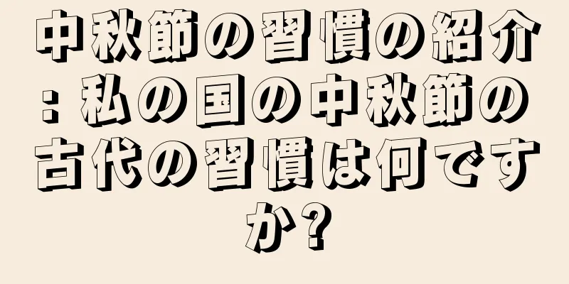 中秋節の習慣の紹介: 私の国の中秋節の古代の習慣は何ですか?