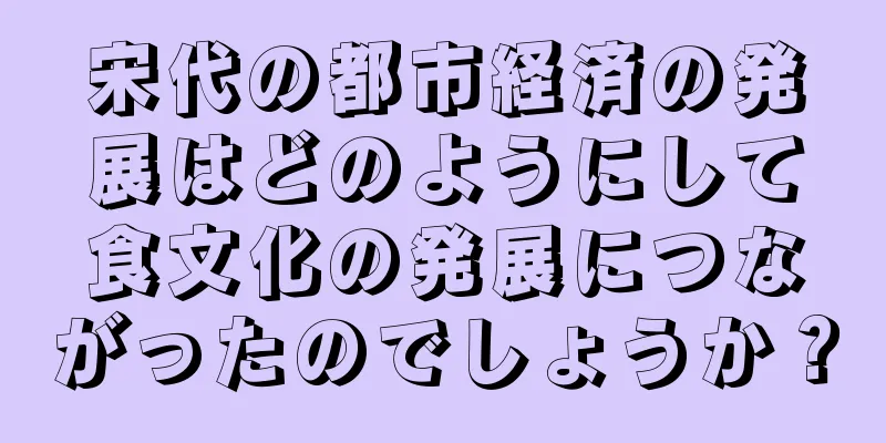 宋代の都市経済の発展はどのようにして食文化の発展につながったのでしょうか？