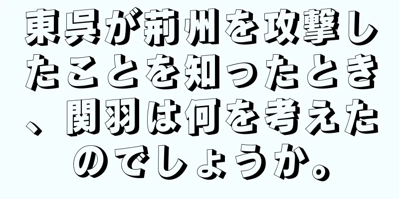 東呉が荊州を攻撃したことを知ったとき、関羽は何を考えたのでしょうか。