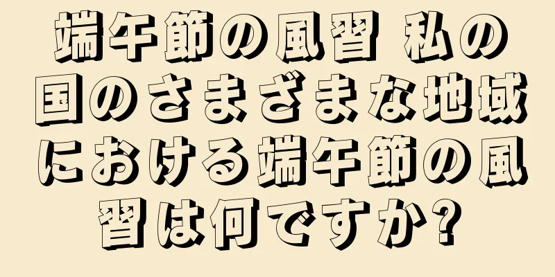 端午節の風習 私の国のさまざまな地域における端午節の風習は何ですか?