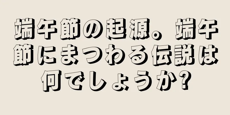 端午節の起源。端午節にまつわる伝説は何でしょうか?