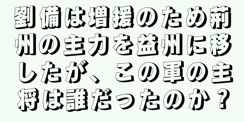 劉備は増援のため荊州の主力を益州に移したが、この軍の主将は誰だったのか？