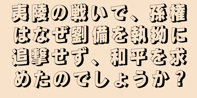 夷陵の戦いで、孫権はなぜ劉備を執拗に追撃せず、和平を求めたのでしょうか？