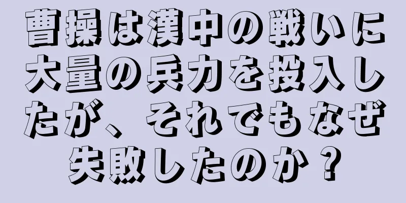 曹操は漢中の戦いに大量の兵力を投入したが、それでもなぜ失敗したのか？