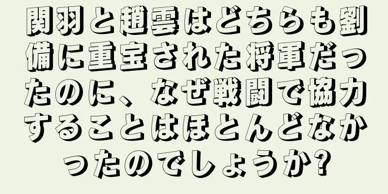 関羽と趙雲はどちらも劉備に重宝された将軍だったのに、なぜ戦闘で協力することはほとんどなかったのでしょうか?