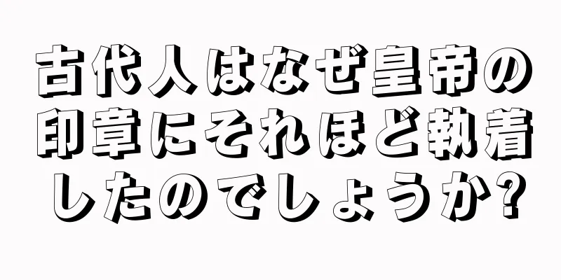 古代人はなぜ皇帝の印章にそれほど執着したのでしょうか?