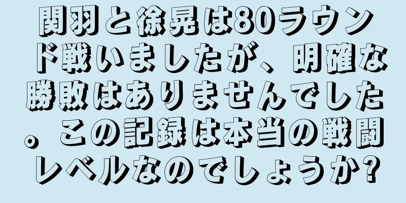 関羽と徐晃は80ラウンド戦いましたが、明確な勝敗はありませんでした。この記録は本当の戦闘レベルなのでしょうか?