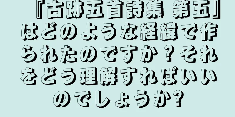 『古跡五首詩集 第五』はどのような経緯で作られたのですか？それをどう理解すればいいのでしょうか?