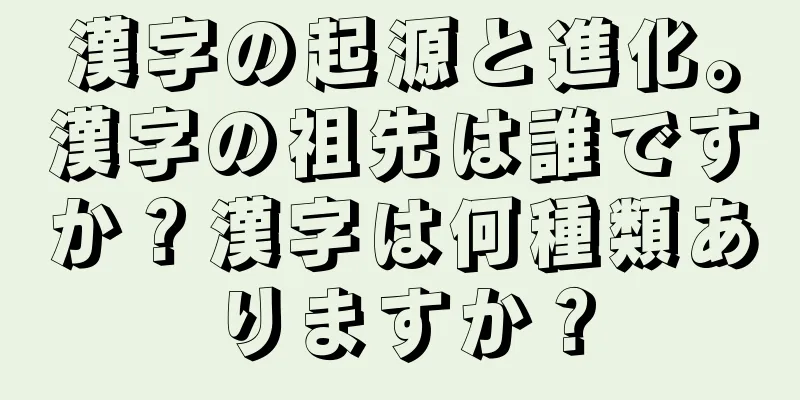 漢字の起源と進化。漢字の祖先は誰ですか？漢字は何種類ありますか？