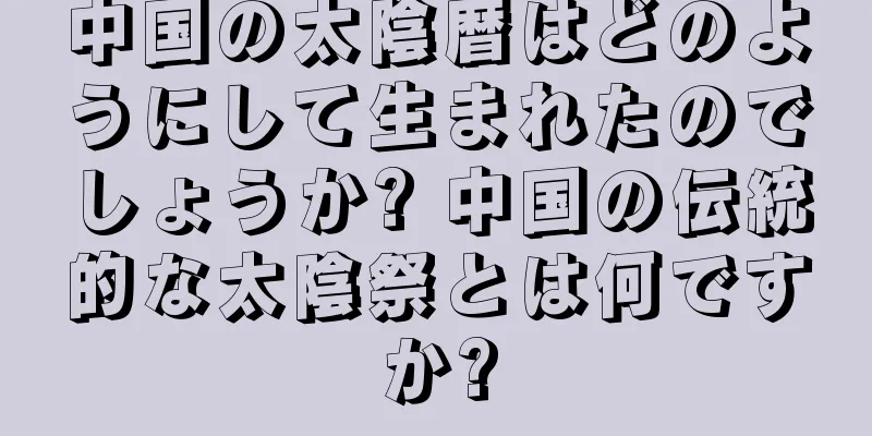 中国の太陰暦はどのようにして生まれたのでしょうか? 中国の伝統的な太陰祭とは何ですか?
