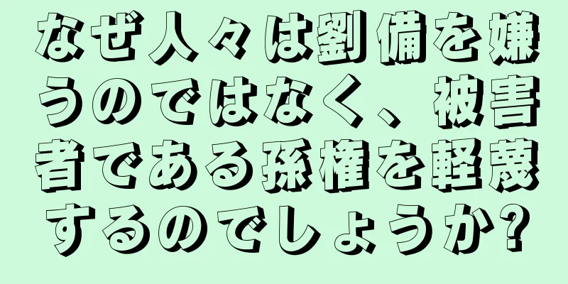 なぜ人々は劉備を嫌うのではなく、被害者である孫権を軽蔑するのでしょうか?
