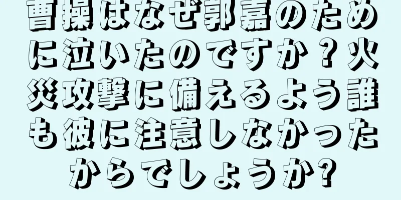 曹操はなぜ郭嘉のために泣いたのですか？火災攻撃に備えるよう誰も彼に注意しなかったからでしょうか?