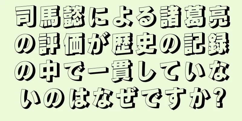 司馬懿による諸葛亮の評価が歴史の記録の中で一貫していないのはなぜですか?