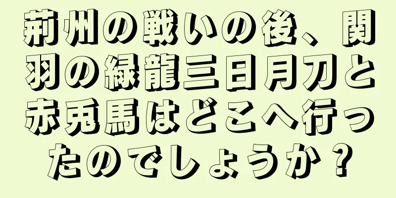 荊州の戦いの後、関羽の緑龍三日月刀と赤兎馬はどこへ行ったのでしょうか？