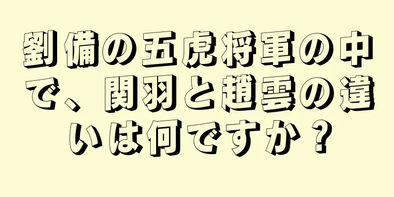 劉備の五虎将軍の中で、関羽と趙雲の違いは何ですか？