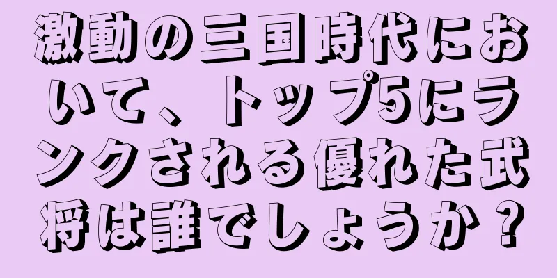 激動の三国時代において、トップ5にランクされる優れた武将は誰でしょうか？
