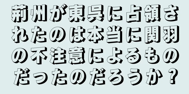 荊州が東呉に占領されたのは本当に関羽の不注意によるものだったのだろうか？