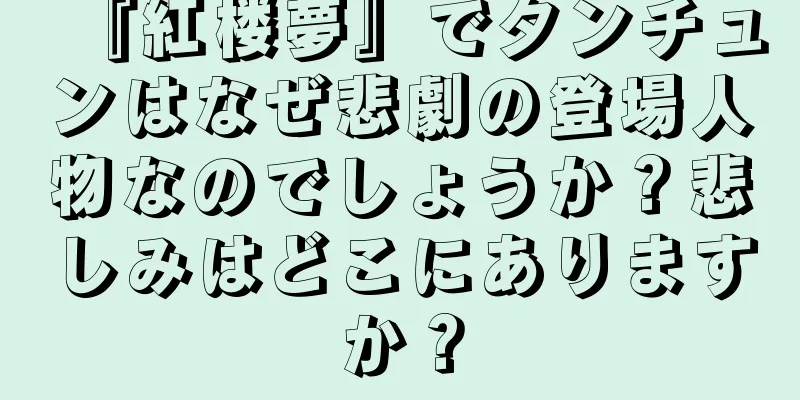 『紅楼夢』でタンチュンはなぜ悲劇の登場人物なのでしょうか？悲しみはどこにありますか？
