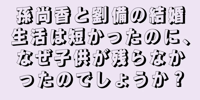 孫尚香と劉備の結婚生活は短かったのに、なぜ子供が残らなかったのでしょうか？