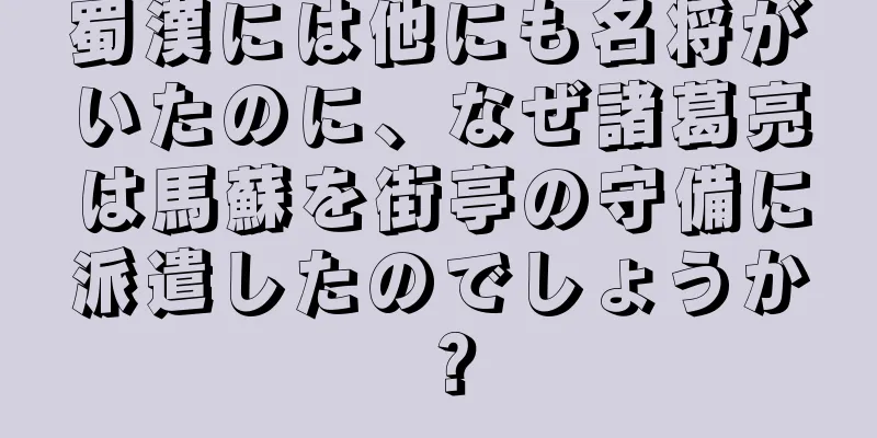 蜀漢には他にも名将がいたのに、なぜ諸葛亮は馬蘇を街亭の守備に派遣したのでしょうか？