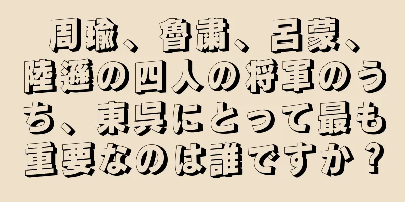 周瑜、魯粛、呂蒙、陸遜の四人の将軍のうち、東呉にとって最も重要なのは誰ですか？