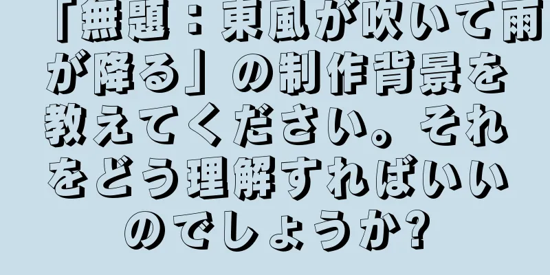 「無題：東風が吹いて雨が降る」の制作背景を教えてください。それをどう理解すればいいのでしょうか?