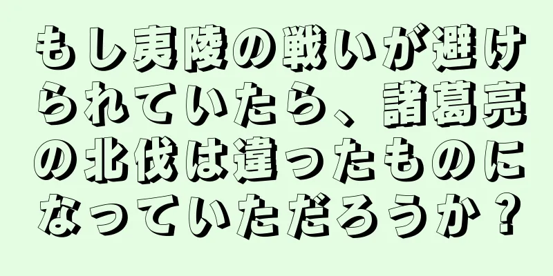 もし夷陵の戦いが避けられていたら、諸葛亮の北伐は違ったものになっていただろうか？