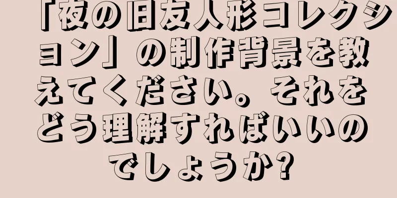 「夜の旧友人形コレクション」の制作背景を教えてください。それをどう理解すればいいのでしょうか?