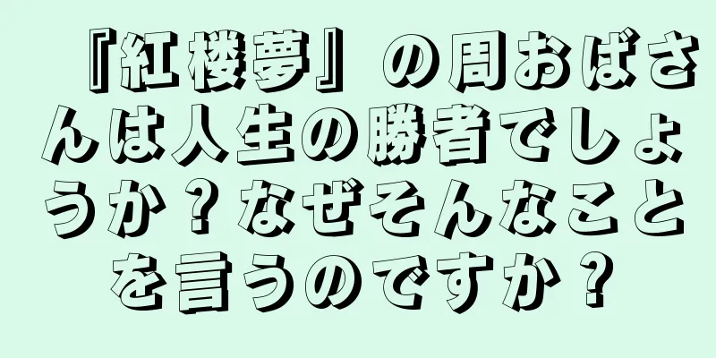 『紅楼夢』の周おばさんは人生の勝者でしょうか？なぜそんなことを言うのですか？