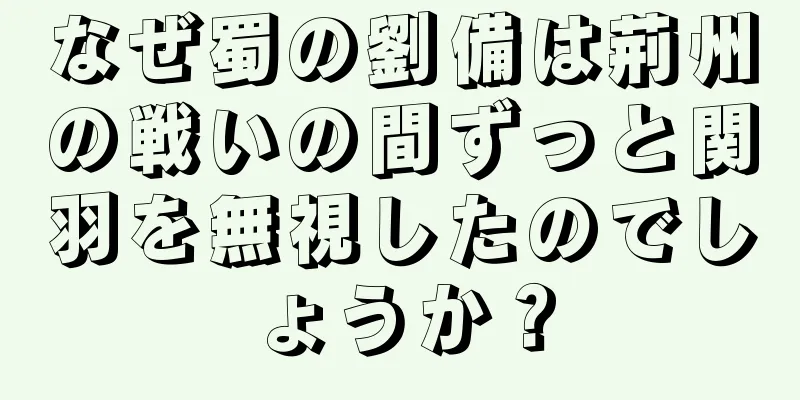 なぜ蜀の劉備は荊州の戦いの間ずっと関羽を無視したのでしょうか？