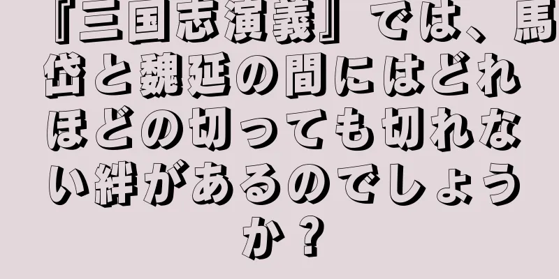 『三国志演義』では、馬岱と魏延の間にはどれほどの切っても切れない絆があるのでしょうか？