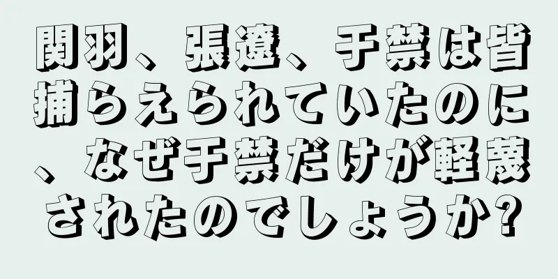 関羽、張遼、于禁は皆捕らえられていたのに、なぜ于禁だけが軽蔑されたのでしょうか?