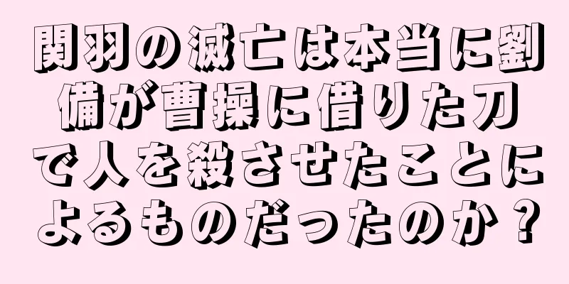関羽の滅亡は本当に劉備が曹操に借りた刀で人を殺させたことによるものだったのか？